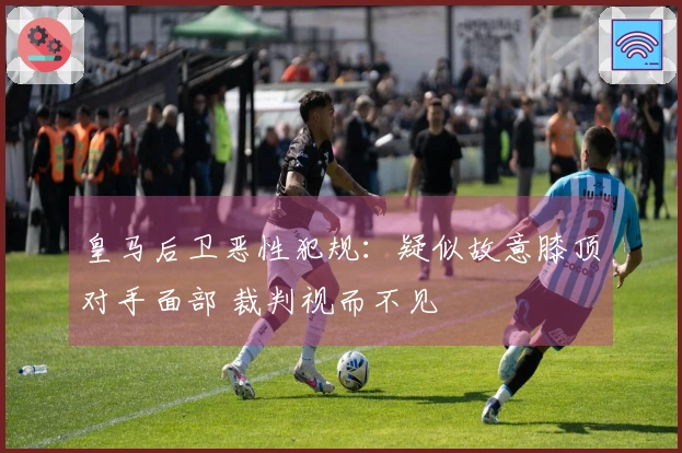 皇马后卫恶性犯规:疑似故意膝顶对手面部 裁判视而不见