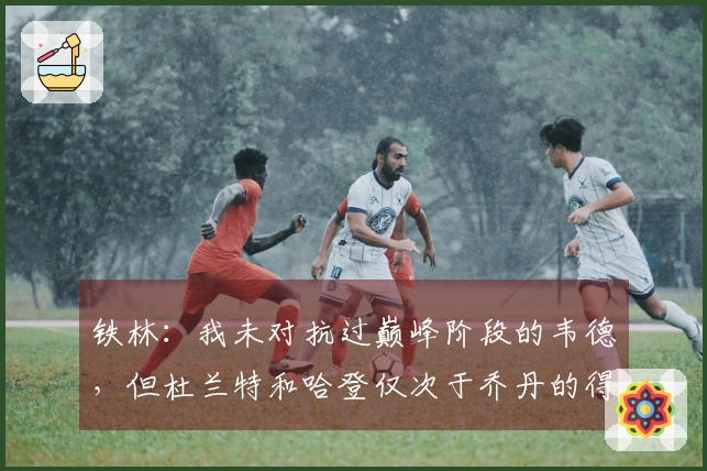 铁林：我未对抗过巅峰阶段的韦德，但杜兰特和哈登仅次于乔丹的得分能力最强