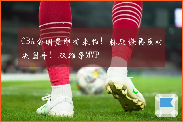 CBA全明星即将来临!林庭谦再度对决国手!双雄争MVP