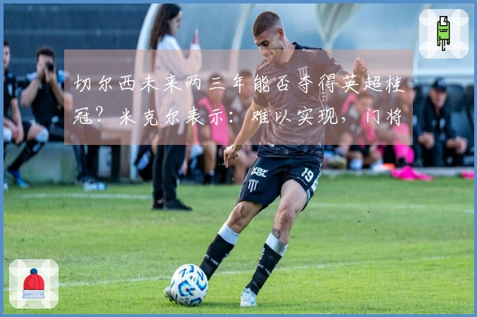 切尔西未来两三年能否夺得英超桂冠？米克尔表示：难以实现，门将实力不足。