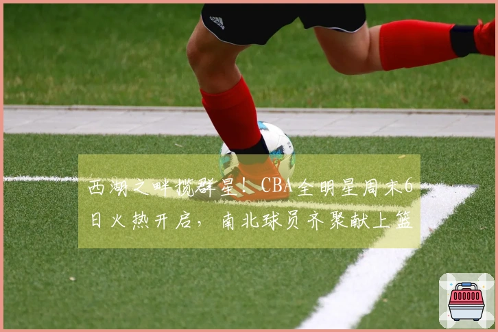 西湖之畔揽群星！CBA全明星周末6日火热开启，南北球员齐聚献上篮球盛事