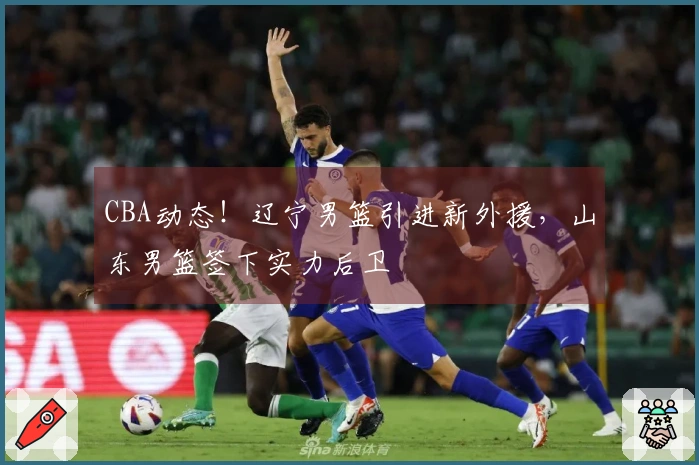 CBA动态！辽宁男篮引进新外援，山东男篮签下实力后卫