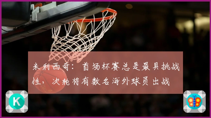 米利西奇：首场杯赛总是最具挑战性，次轮将有数名海外球员出战
