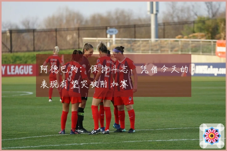 阿德巴约：保持斗志，凭借今天的表现有望突破附加赛