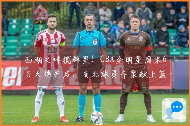 西湖之畔揽群星！CBA全明星周末6日火热开启，南北球员齐聚献上篮球盛事