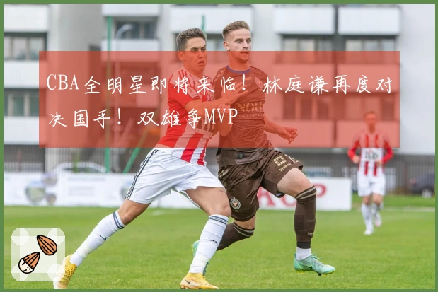 CBA全明星即将来临！林庭谦再度对决国手！双雄争MVP