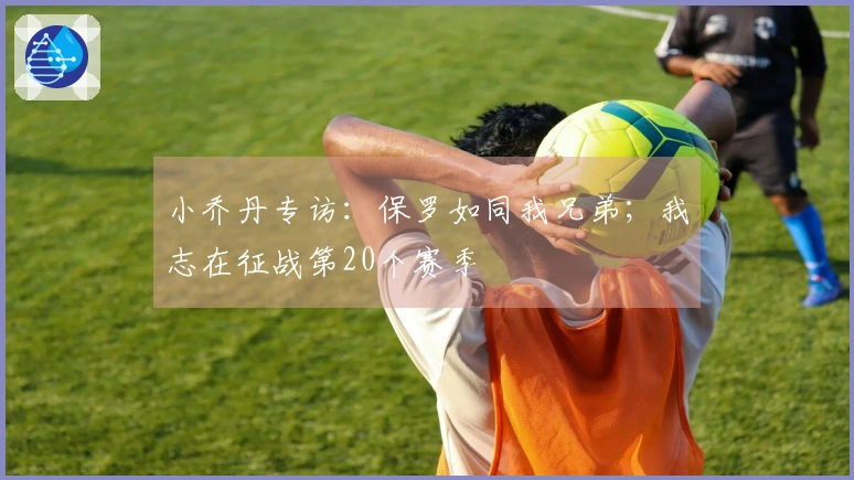 小乔丹专访：保罗如同我兄弟；我志在征战第20个赛季