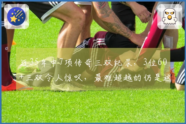 近35年中7项传奇三双纪录，3位60+三双令人惊叹，最难超越的仍是这位明星