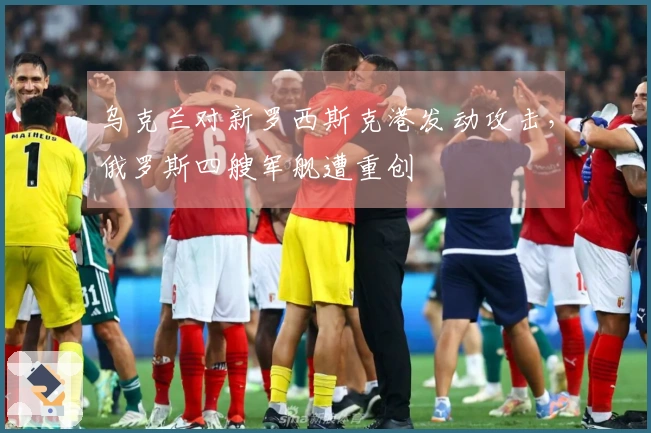 乌克兰对新罗西斯克港发动攻击，俄罗斯四艘军舰遭重创