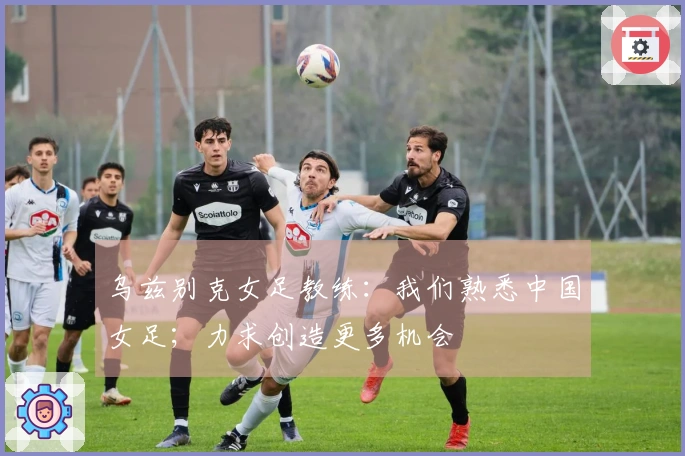 乌兹别克女足教练：我们熟悉中国女足；力求创造更多机会
