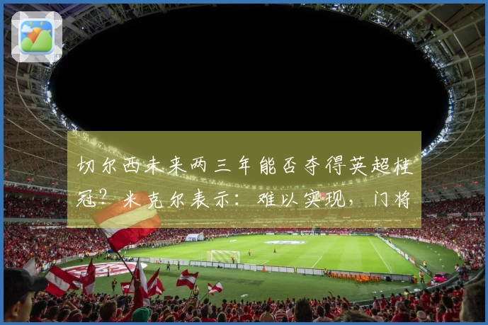 切尔西未来两三年能否夺得英超桂冠？米克尔表示：难以实现，门将实力不足。