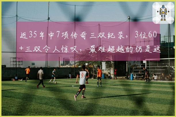 近35年中7项传奇三双纪录，3位60+三双令人惊叹，最难超越的仍是这位明星