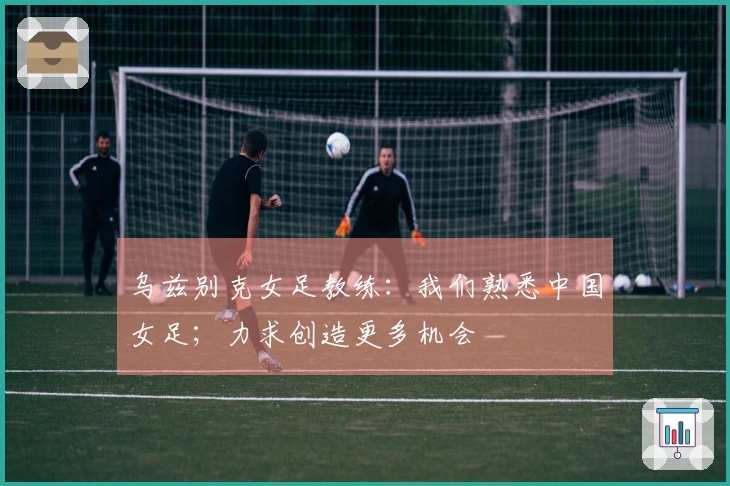 乌兹别克女足教练：我们熟悉中国女足；力求创造更多机会