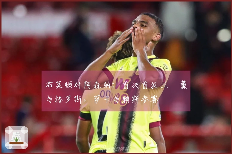 布莱顿对阿森纳：首次首发三笘薰与格罗斯，萨卡与赖斯参赛